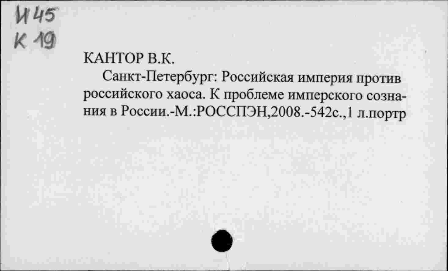 ﻿к ^5 кю
КАНТОР В.К.
Санкт-Петербург: Российская империя против российского хаоса. К проблеме имперского сознания в России.-М.:РОССПЭН,2008.-542с.,1 л.портр